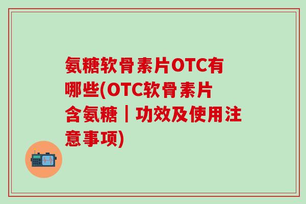 氨糖软骨素片OTC有哪些(OTC软骨素片含氨糖｜功效及使用注意事项)-第1张图片-氨糖科普网