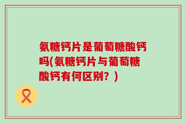 氨糖钙片是葡萄糖酸钙吗(氨糖钙片与葡萄糖酸钙有何区别?)-第1张图片-氨糖科普网 氨糖钙片是葡萄糖酸钙吗(氨糖钙片与葡萄糖酸钙有何区别?)-第1张图片-氨糖科普网