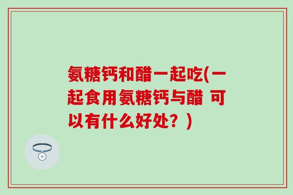 氨糖钙和醋一起吃(一起食用氨糖钙与醋 可以有什么好处?)-第1张图片-氨糖科普网 氨糖钙和醋一起吃(一起食用氨糖钙与醋 可以有什么好处?)-第1张图片-氨糖科普网