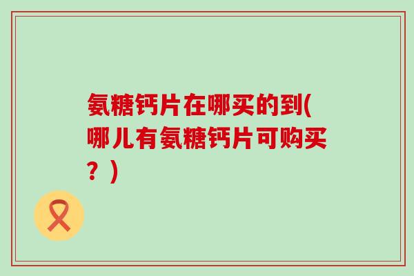 氨糖钙片在哪买的到(哪儿有氨糖钙片可购买?)-第1张图片-氨糖科普网 氨糖钙片在哪买的到(哪儿有氨糖钙片可购买?)-第1张图片-氨糖科普网