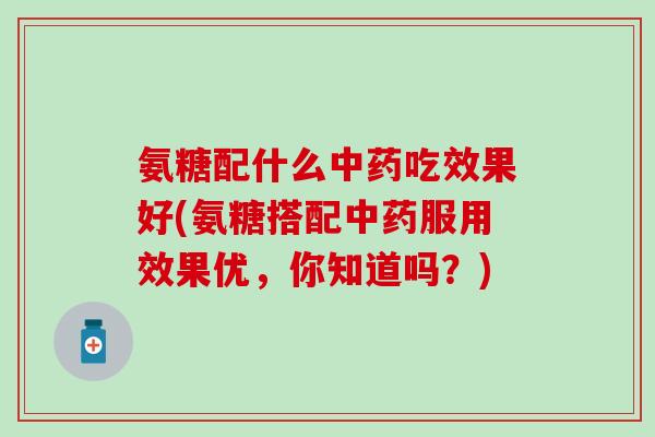 氨糖配什么中药吃效果好(氨糖搭配中药服用效果优,你知道吗?)-第1张图片-氨糖科普网 氨糖配什么中药吃效果好(氨糖搭配中药服用效果优,你知道吗?)-第1张图片-氨糖科普网