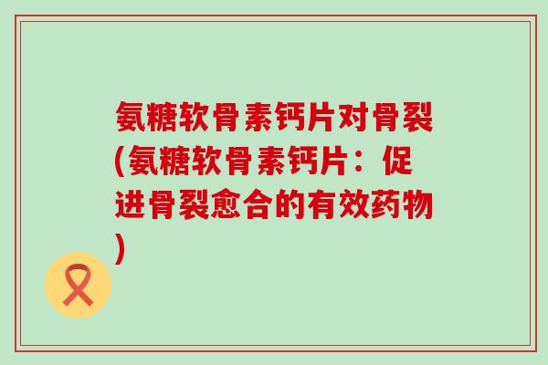 氨糖软骨素钙片对骨裂(氨糖软骨素钙片：促进骨裂愈合的有效药物)-第1张图片-氨糖科普网