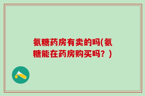 氨糖药房有卖的吗(氨糖能在药房购买吗?)-第1张图片-氨糖科普网 氨糖药房有卖的吗(氨糖能在药房购买吗?)-第1张图片-氨糖科普网