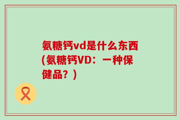 氨糖钙vd是什么东西(氨糖钙VD:一种保健品?)-第1张图片-氨糖科普网 氨糖钙vd是什么东西(氨糖钙VD:一种保健品?)-第1张图片-氨糖科普网