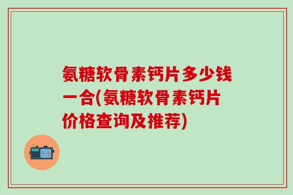 氨糖软骨素钙片多少钱一合(氨糖软骨素钙片价格查询及推荐)-第1张图片-氨糖科普网 氨糖软骨素钙片多少钱一合(氨糖软骨素钙片价格查询及推荐)-第1张图片-氨糖科普网