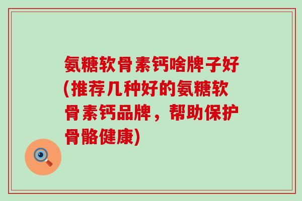 氨糖软骨素钙啥牌子好(推荐几种好的氨糖软骨素钙品牌,帮助保护骨骼健康)-第1张图片-氨糖科普网 氨糖软骨素钙啥牌子好(推荐几种好的氨糖软骨素钙品牌,帮助保护骨骼健康)-第1张图片-氨糖科普网