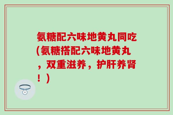 氨糖配六味地黄丸同吃(氨糖搭配六味地黄丸，双重滋养，护肝养肾！)-第1张图片-氨糖科普网