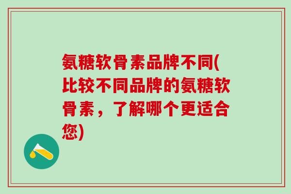 氨糖软骨素品牌不同(比较不同品牌的氨糖软骨素,了解哪个更适合您)-第1张图片-氨糖科普网 氨糖软骨素品牌不同(比较不同品牌的氨糖软骨素,了解哪个更适合您)-第1张图片-氨糖科普网