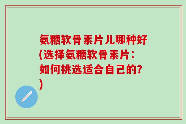 氨糖软骨素片儿哪种好(选择氨糖软骨素片：如何挑选适合自己的？)-第1张图片-氨糖科普网