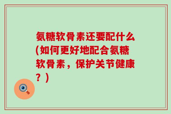 氨糖软骨素还要配什么(如何更好地配合氨糖软骨素,保护关节健康?)-第1张图片-氨糖科普网 氨糖软骨素还要配什么(如何更好地配合氨糖软骨素,保护关节健康?)-第1张图片-氨糖科普网