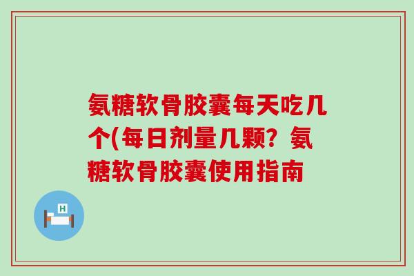 氨糖软骨胶囊每天吃几个(每日剂量几颗？氨糖软骨胶囊使用指南-第1张图片-氨糖科普网