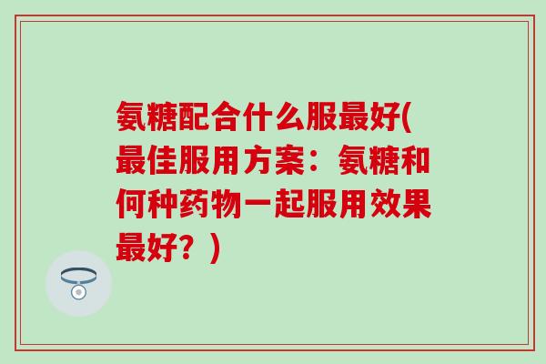 氨糖配合什么服最好(最佳服用方案:氨糖和何种药物一起服用效果最好?)-第1张图片-氨糖科普网 氨糖配合什么服最好(最佳服用方案:氨糖和何种药物一起服用效果最好?)-第1张图片-氨糖科普网