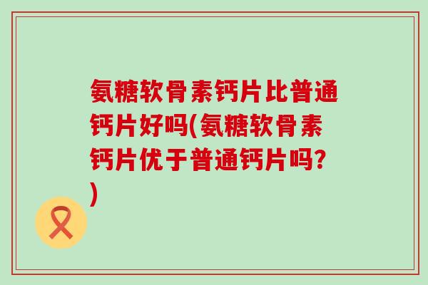 氨糖软骨素钙片比普通钙片好吗(氨糖软骨素钙片优于普通钙片吗?)-第1张图片-氨糖科普网 氨糖软骨素钙片比普通钙片好吗(氨糖软骨素钙片优于普通钙片吗?)-第1张图片-氨糖科普网