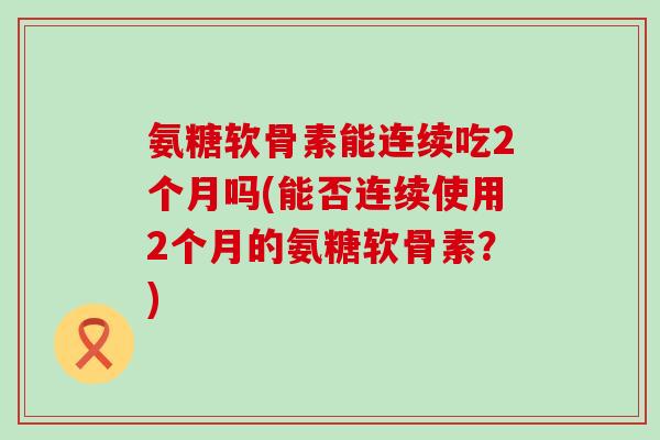 氨糖软骨素能连续吃2个月吗(能否连续使用2个月的氨糖软骨素？)-第1张图片-氨糖科普网