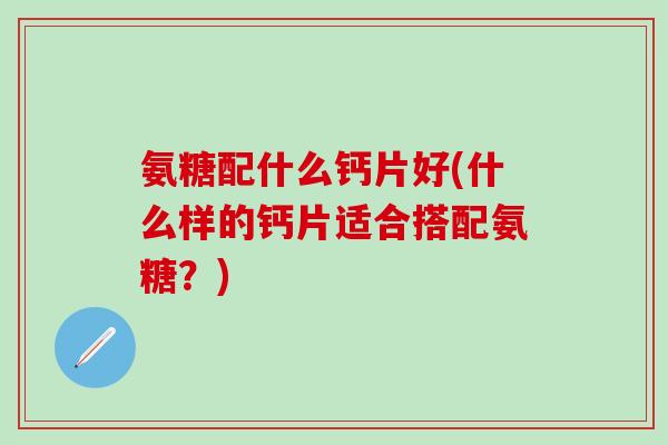 氨糖配什么钙片好(什么样的钙片适合搭配氨糖?)-第1张图片-氨糖科普网 氨糖配什么钙片好(什么样的钙片适合搭配氨糖?)-第1张图片-氨糖科普网