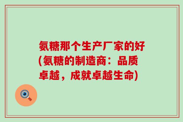 氨糖那个生产厂家的好(氨糖的制造商:品质卓越,成就卓越生命)-第1张图片-氨糖科普网 氨糖那个生产厂家的好(氨糖的制造商:品质卓越,成就卓越生命)-第1张图片-氨糖科普网