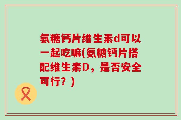 氨糖钙片维生素d可以一起吃嘛(氨糖钙片搭配维生素D,是否安全可行?)-第1张图片-氨糖科普网 氨糖钙片维生素d可以一起吃嘛(氨糖钙片搭配维生素D,是否安全可行?)-第1张图片-氨糖科普网