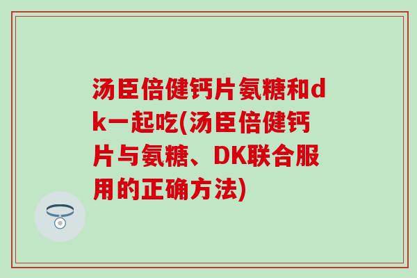 汤臣倍健钙片氨糖和dk一起吃(汤臣倍健钙片与氨糖、DK联合服用的正确方法)-第1张图片-氨糖科普网 汤臣倍健钙片氨糖和dk一起吃(汤臣倍健钙片与氨糖、DK联合服用的正确方法)-第1张图片-氨糖科普网