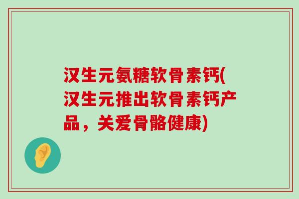 汉生元氨糖软骨素钙(汉生元推出软骨素钙产品,关爱骨骼健康)-第1张图片-氨糖科普网 汉生元氨糖软骨素钙(汉生元推出软骨素钙产品,关爱骨骼健康)-第1张图片-氨糖科普网