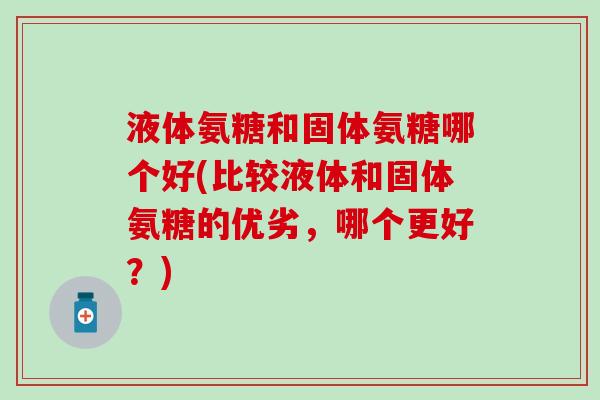 液体氨糖和固体氨糖哪个好(比较液体和固体氨糖的优劣，哪个更好？)-第1张图片-氨糖科普网
