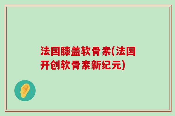 法国膝盖软骨素(法国开创软骨素新纪元)-第1张图片-氨糖科普网