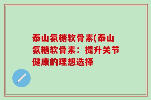 泰山氨糖软骨素(泰山氨糖软骨素：提升关节健康的理想选择-第1张图片-氨糖科普网