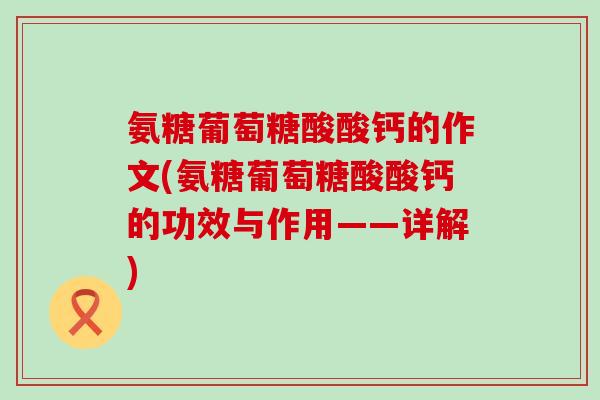 氨糖葡萄糖酸酸钙的作文(氨糖葡萄糖酸酸钙的功效与作用——详解)-第1张图片-氨糖科普网 氨糖葡萄糖酸酸钙的作文(氨糖葡萄糖酸酸钙的功效与作用——详解)-第1张图片-氨糖科普网