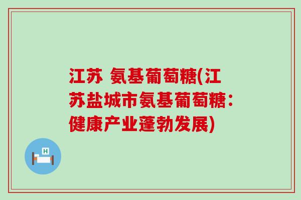 江苏 氨基葡萄糖(江苏盐城市氨基葡萄糖：健康产业蓬勃发展)-第1张图片-氨糖科普网