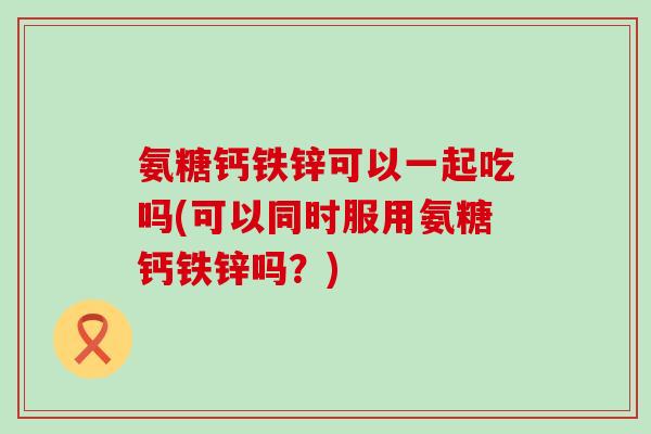 氨糖钙铁锌可以一起吃吗(可以同时服用氨糖钙铁锌吗?)-第1张图片-氨糖科普网 氨糖钙铁锌可以一起吃吗(可以同时服用氨糖钙铁锌吗?)-第1张图片-氨糖科普网