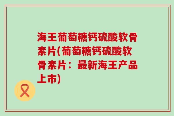 海王葡萄糖钙硫酸软骨素片(葡萄糖钙硫酸软骨素片:最新海王产品上市)-第1张图片-氨糖科普网 海王葡萄糖钙硫酸软骨素片(葡萄糖钙硫酸软骨素片:最新海王产品上市)-第1张图片-氨糖科普网
