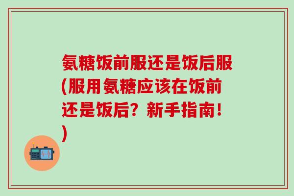 氨糖饭前服还是饭后服(服用氨糖应该在饭前还是饭后?新手指南!)-第1张图片-氨糖科普网 氨糖饭前服还是饭后服(服用氨糖应该在饭前还是饭后?新手指南!)-第1张图片-氨糖科普网