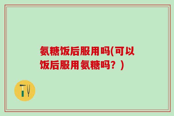 氨糖饭后服用吗(可以饭后服用氨糖吗?)-第1张图片-氨糖科普网 氨糖饭后服用吗(可以饭后服用氨糖吗?)-第1张图片-氨糖科普网