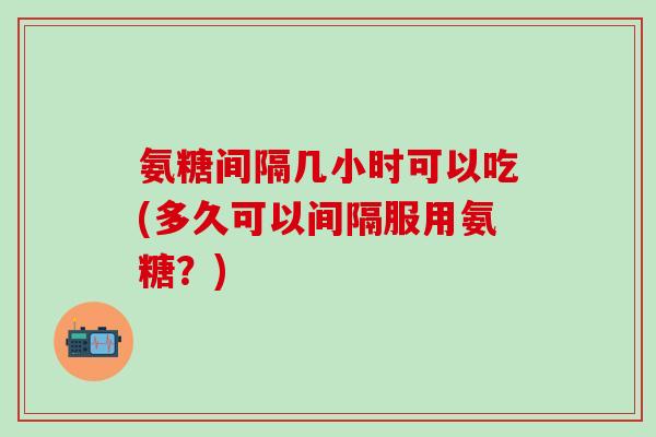 氨糖间隔几小时可以吃(多久可以间隔服用氨糖？)-第1张图片-氨糖科普网