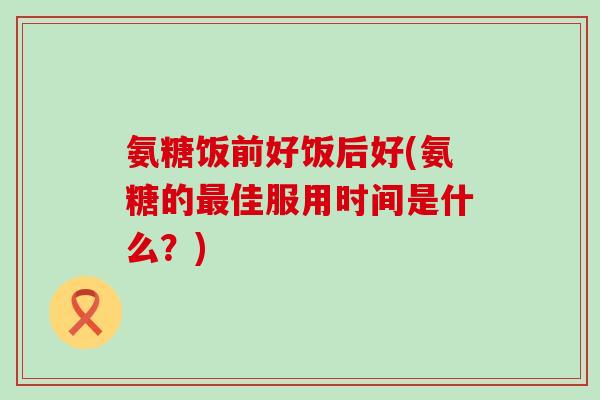 氨糖饭前好饭后好(氨糖的最佳服用时间是什么?)-第1张图片-氨糖科普网 氨糖饭前好饭后好(氨糖的最佳服用时间是什么?)-第1张图片-氨糖科普网