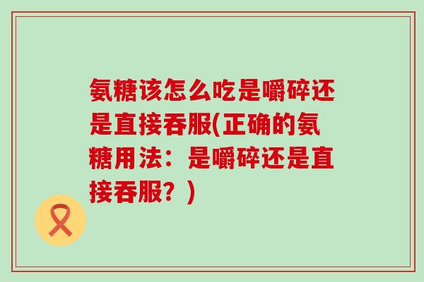 氨糖该怎么吃是嚼碎还是直接吞服(正确的氨糖用法:是嚼碎还是直接吞服?)-第1张图片-氨糖科普网 氨糖该怎么吃是嚼碎还是直接吞服(正确的氨糖用法:是嚼碎还是直接吞服?)-第1张图片-氨糖科普网