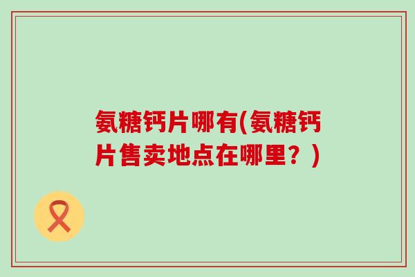 氨糖钙片哪有(氨糖钙片售卖地点在哪里?)-第1张图片-氨糖科普网 氨糖钙片哪有(氨糖钙片售卖地点在哪里?)-第1张图片-氨糖科普网