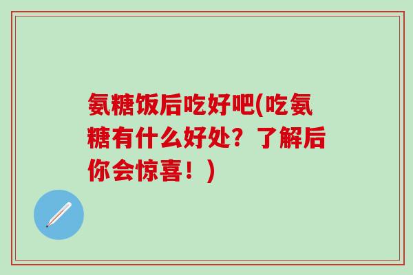 氨糖饭后吃好吧(吃氨糖有什么好处?了解后你会惊喜!)-第1张图片-氨糖科普网 氨糖饭后吃好吧(吃氨糖有什么好处?了解后你会惊喜!)-第1张图片-氨糖科普网