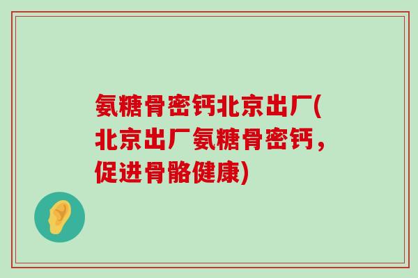 氨糖骨密钙北京出厂(北京出厂氨糖骨密钙,促进骨骼健康)-第1张图片-氨糖科普网 氨糖骨密钙北京出厂(北京出厂氨糖骨密钙,促进骨骼健康)-第1张图片-氨糖科普网