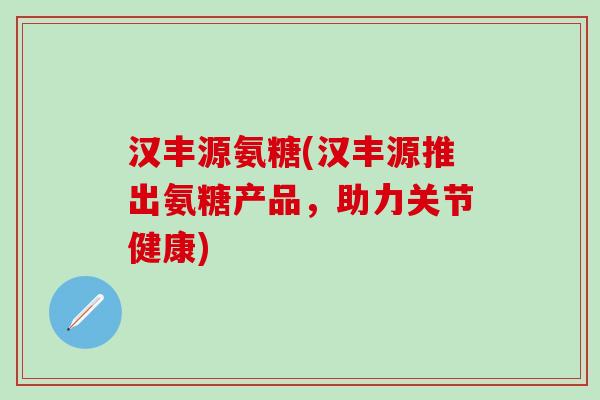 汉丰源氨糖(汉丰源推出氨糖产品，助力关节健康)-第1张图片-氨糖科普网
