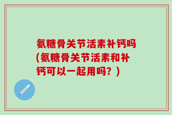 氨糖骨关节活素补钙吗(氨糖骨关节活素和补钙可以一起用吗？)-第1张图片-氨糖科普网