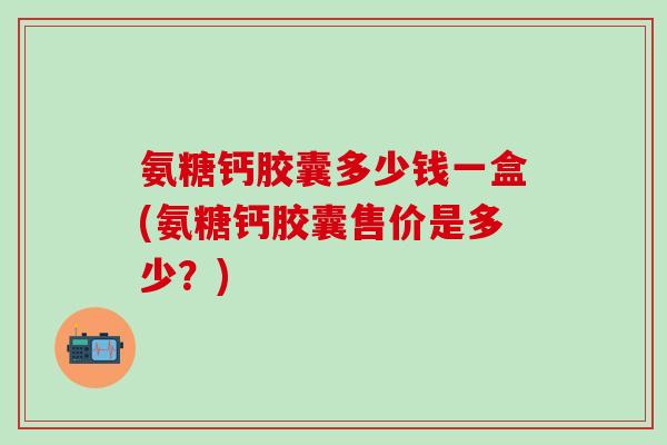 氨糖钙胶囊多少钱一盒(氨糖钙胶囊售价是多少?)-第1张图片-氨糖科普网 氨糖钙胶囊多少钱一盒(氨糖钙胶囊售价是多少?)-第1张图片-氨糖科普网