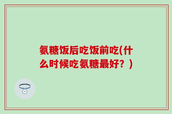 氨糖饭后吃饭前吃(什么时候吃氨糖最好?)-第1张图片-氨糖科普网 氨糖饭后吃饭前吃(什么时候吃氨糖最好?)-第1张图片-氨糖科普网