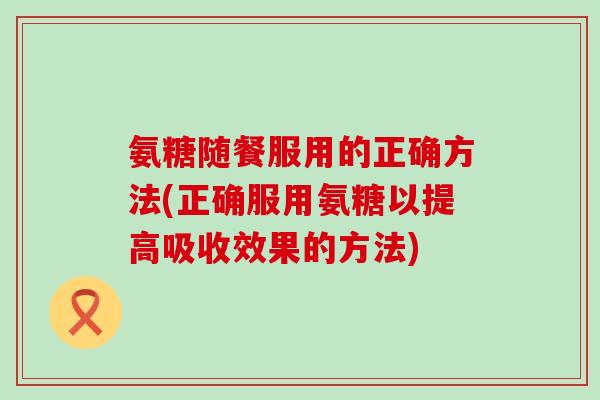 氨糖随餐服用的正确方法(正确服用氨糖以提高吸收效果的方法)-第1张图片-氨糖科普网