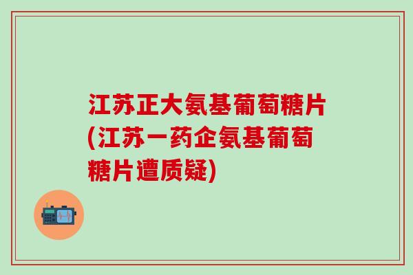 江苏正大氨基葡萄糖片(江苏一药企氨基葡萄糖片遭质疑)-第1张图片-氨糖科普网 江苏正大氨基葡萄糖片(江苏一药企氨基葡萄糖片遭质疑)-第1张图片-氨糖科普网