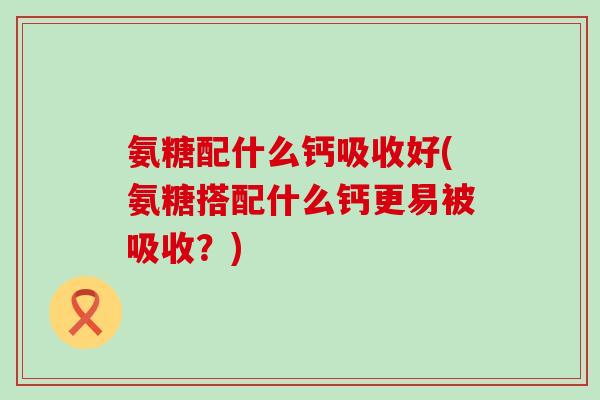 氨糖配什么钙吸收好(氨糖搭配什么钙更易被吸收？)-第1张图片-氨糖科普网