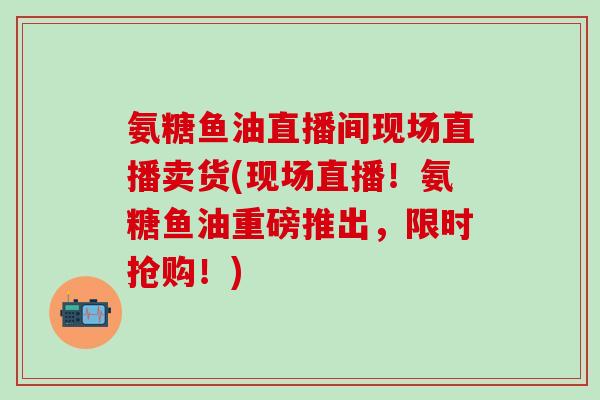 氨糖鱼油直播间现场直播卖货(现场直播!氨糖鱼油重磅推出,限时抢购!)-第1张图片-氨糖科普网 氨糖鱼油直播间现场直播卖货(现场直播!氨糖鱼油重磅推出,限时抢购!)-第1张图片-氨糖科普网