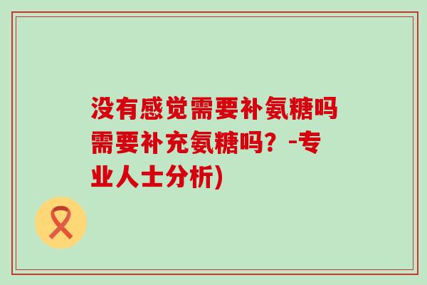 没有感觉需要补氨糖吗需要补充氨糖吗?-专业人士分析)-第1张图片-氨糖科普网 没有感觉需要补氨糖吗需要补充氨糖吗?-专业人士分析)-第1张图片-氨糖科普网