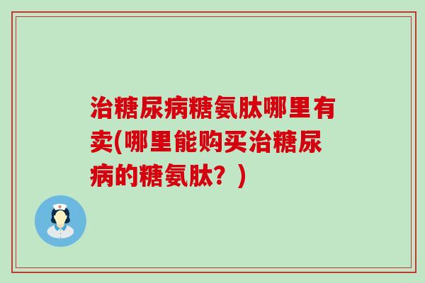 治糖尿病糖氨肽哪里有卖(哪里能购买治糖尿病的糖氨肽？)-第1张图片-氨糖科普网