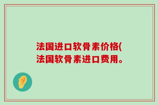 法国进口软骨素价格(法国软骨素进口费用。-第1张图片-氨糖科普网 法国进口软骨素价格(法国软骨素进口费用。-第1张图片-氨糖科普网