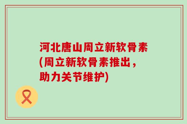 河北唐山周立新软骨素(周立新软骨素推出，助力关节维护)-第1张图片-氨糖科普网